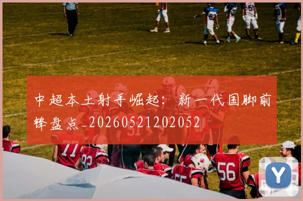 中超本土射手崛起:新一代国脚前锋盘点_20260521202052
