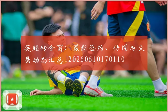 英超转会窗：最新签约、传闻与交易动态汇总_20260610170110