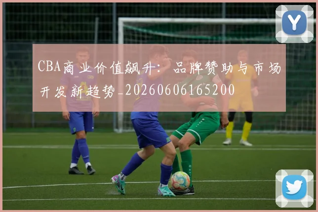 CBA商业价值飙升：品牌赞助与市场开发新趋势_20260606165200
