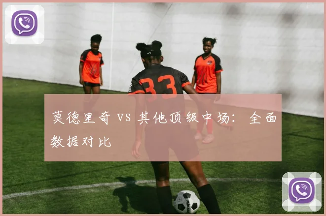 莫德里奇 vs 其他顶级中场：全面数据对比