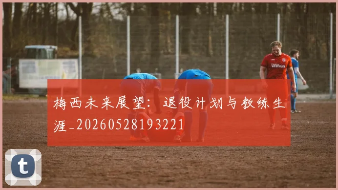 梅西未来展望：退役计划与教练生涯_20260528193221