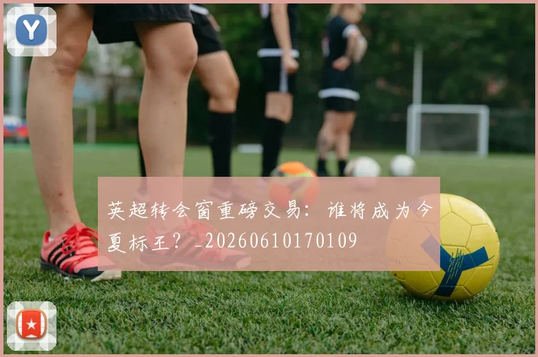 英超转会窗重磅交易：谁将成为今夏标王？_20260610170109
