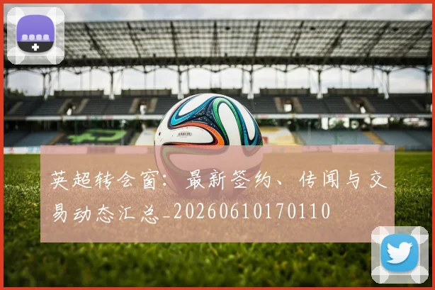 英超转会窗：最新签约、传闻与交易动态汇总_20260610170110