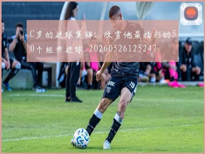 C罗的进球集锦：欣赏他最精彩的50个经典进球_20260526125247