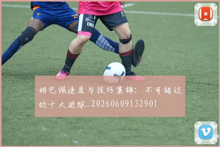 姆巴佩速度与技巧集锦：不可错过的十大进球_20260609132901